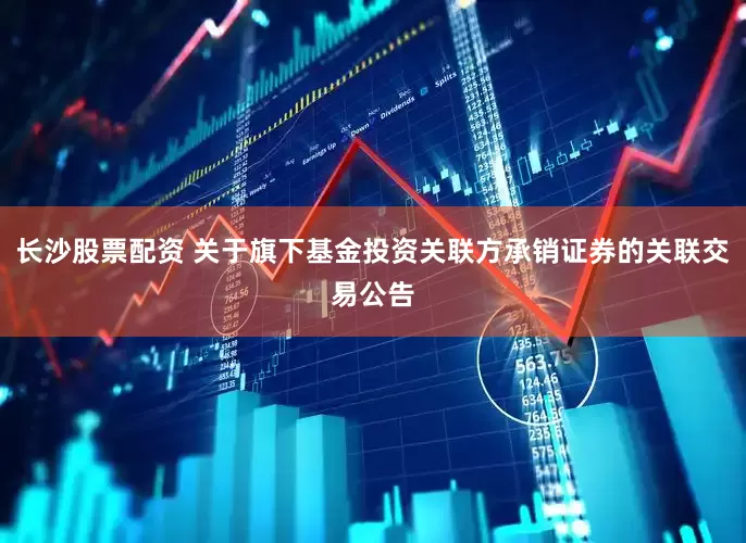 长沙股票配资 关于旗下基金投资关联方承销证券的关联交易公告