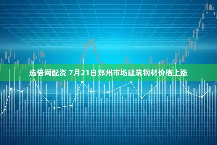 选倍网配资 7月21日郑州市场建筑钢材价格上涨