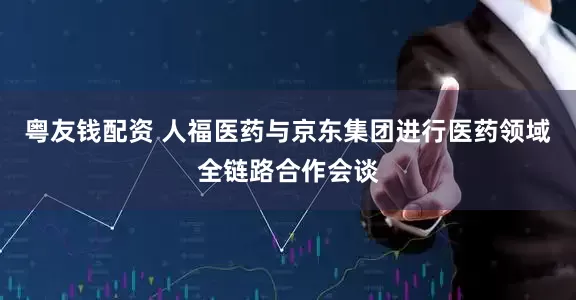 粤友钱配资 人福医药与京东集团进行医药领域全链路合作会谈