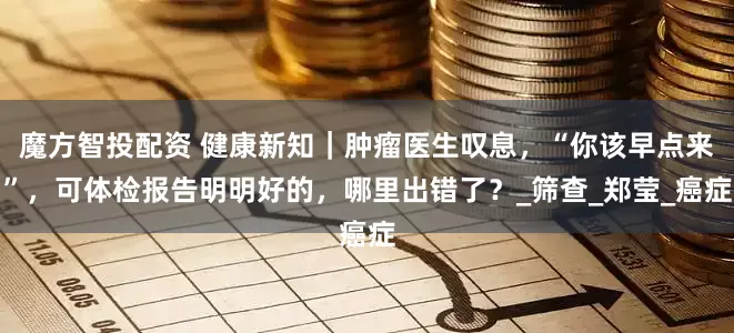 魔方智投配资 健康新知｜肿瘤医生叹息，“你该早点来”，可体检报告明明好的，哪里出错了？_筛查_郑莹_癌症