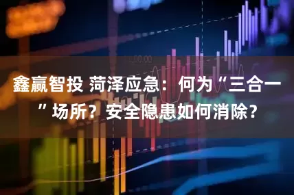 鑫赢智投 菏泽应急：何为“三合一”场所？安全隐患如何消除？