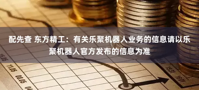 配先查 东方精工：有关乐聚机器人业务的信息请以乐聚机器人官方发布的信息为准
