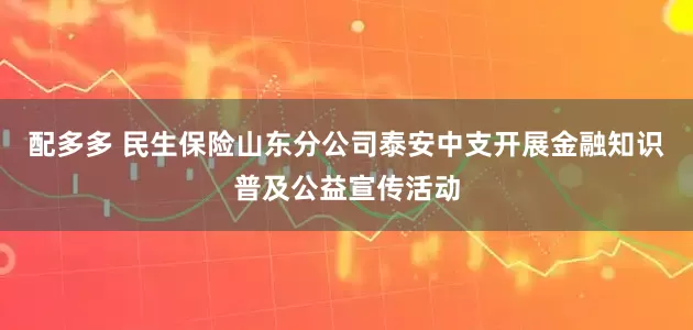 配多多 民生保险山东分公司泰安中支开展金融知识普及公益宣传活动