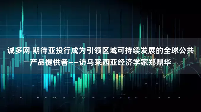 诚多网 期待亚投行成为引领区域可持续发展的全球公共产品提供者——访马来西亚经济学家郑鼎华