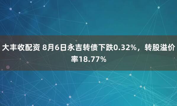 大丰收配资 8月6日永吉转债下跌0.32%，转股溢价率18.77%