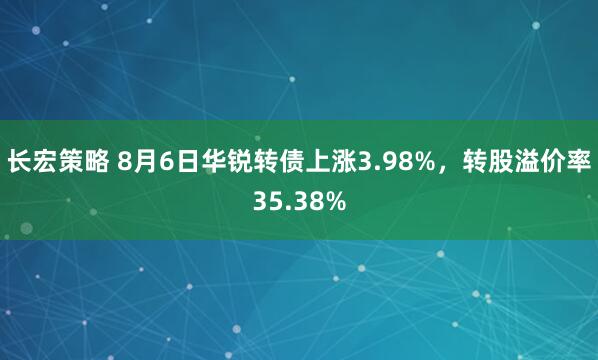 长宏策略 8月6日华锐转债上涨3.98%，转股溢价率35.38%