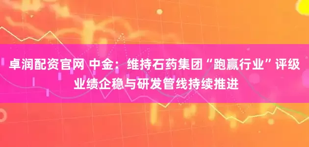 卓润配资官网 中金：维持石药集团“跑赢行业”评级 业绩企稳与研发管线持续推进