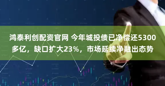 鸿泰利创配资官网 今年城投债已净偿还5300多亿，缺口扩大23%，市场延续净融出态势