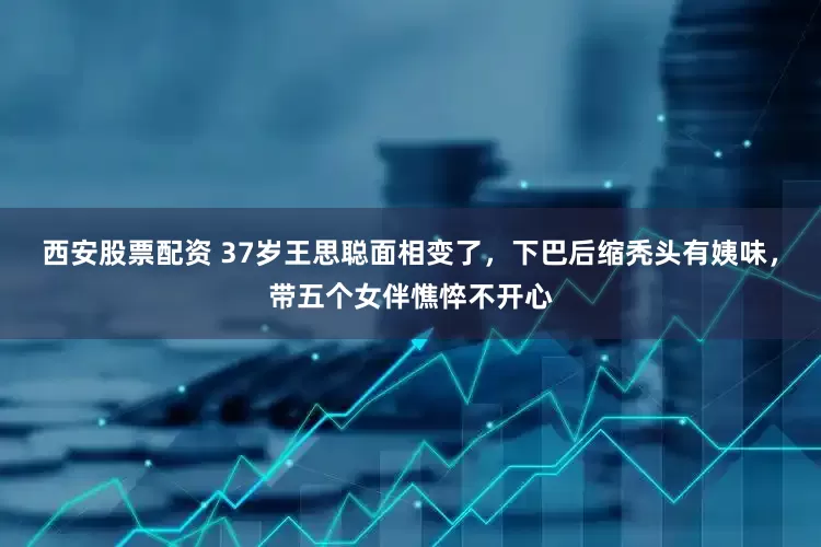 西安股票配资 37岁王思聪面相变了，下巴后缩秃头有姨味，带五个女伴憔悴不开心