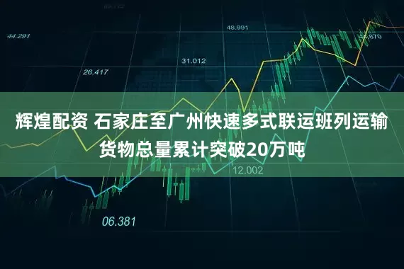 辉煌配资 石家庄至广州快速多式联运班列运输货物总量累计突破20万吨