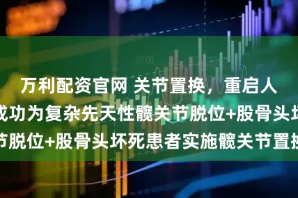 万利配资官网 关节置换，重启人生：皖北专家成功为复杂先天性髋关节脱位+股骨头坏死患者实施髋关节置换术