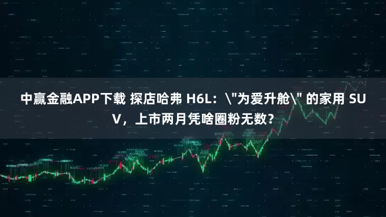 中赢金融APP下载 探店哈弗 H6L：＂为爱升舱＂ 的家用 SUV，上市两月凭啥圈粉无数？