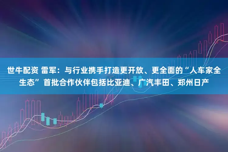 世牛配资 雷军：与行业携手打造更开放、更全面的“人车家全生态” 首批合作伙伴包括比亚迪、广汽丰田、郑州日产
