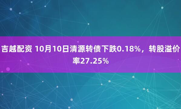 吉越配资 10月10日清源转债下跌0.18%，转股溢价率27.25%