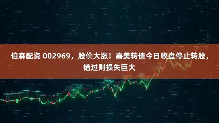 伯森配资 002969，股价大涨！嘉美转债今日收盘停止转股，错过则损失巨大